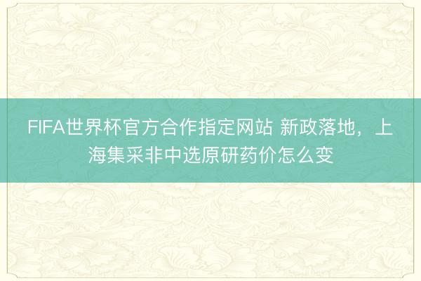 FIFA世界杯官方合作指定网站 新政落地，上海集采非中选原研药价怎么变
