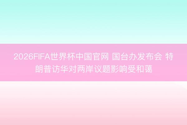 2026FIFA世界杯中国官网 国台办发布会 特朗普访华对两岸议题影响受和蔼