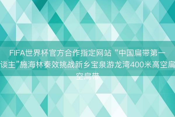 FIFA世界杯官方合作指定网站 “中国扁带第一东谈主”施海林奏效挑战新乡宝泉游龙湾400米高空扁带