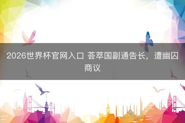 2026世界杯官网入口 荟萃国副通告长，遭幽囚商议