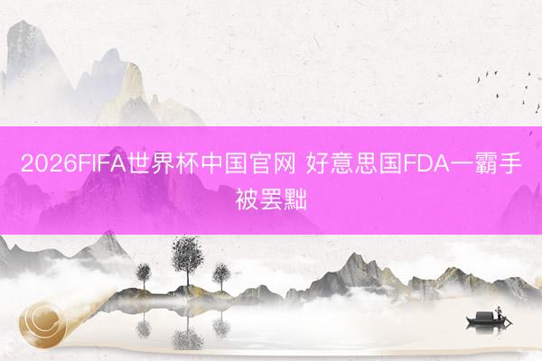 2026FIFA世界杯中国官网 好意思国FDA一霸手被罢黜
