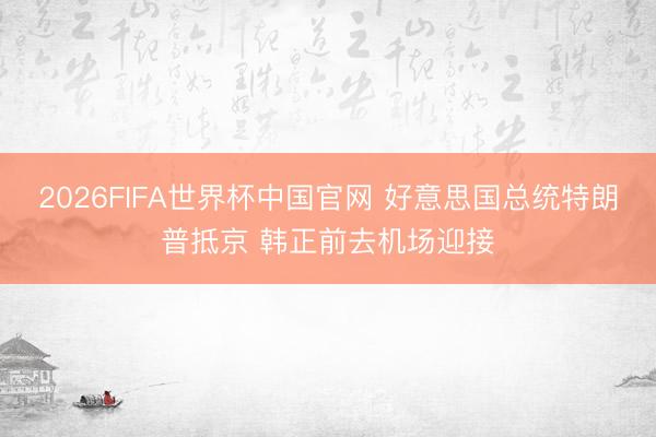 2026FIFA世界杯中国官网 好意思国总统特朗普抵京 韩正前去机场迎接