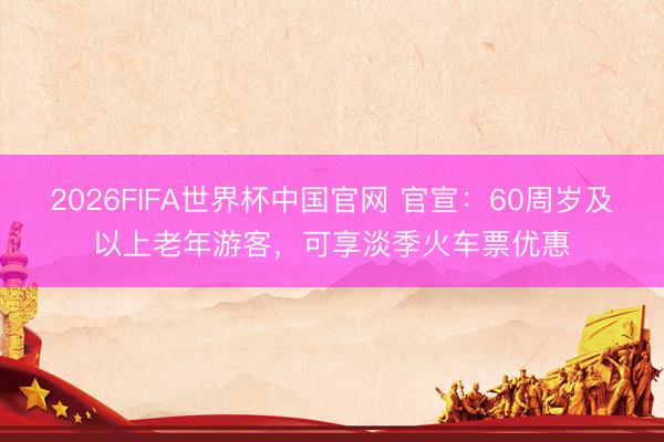 2026FIFA世界杯中国官网 官宣：60周岁及以上老年游客，可享淡季火车票优惠