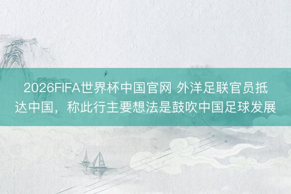 2026FIFA世界杯中国官网 外洋足联官员抵达中国，称此行主要想法是鼓吹中国足球发展
