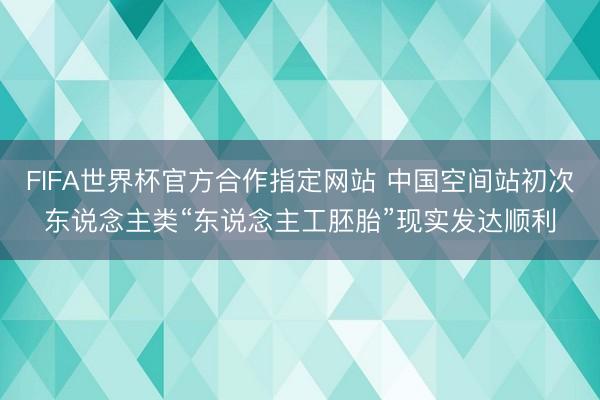 FIFA世界杯官方合作指定网站 中国空间站初次东说念主类“东说念主工胚胎”现实发达顺利
