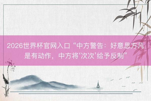 2026世界杯官网入口 “中方警告：好意思方凡是有动作，中方将‘次次’给予反制”