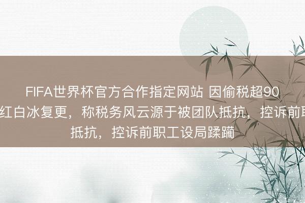 FIFA世界杯官方合作指定网站 因偷税超900万被查的网红白冰复更，称税务风云源于被团队抵抗，控诉前职工设局蹂躏