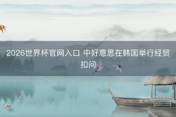 2026世界杯官网入口 中好意思在韩国举行经贸扣问