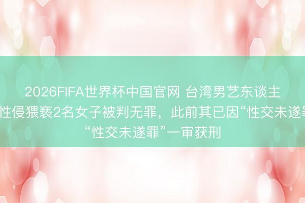 2026FIFA世界杯中国官网 台湾男艺东谈主陈宣裕涉嫌性侵猥亵2名女子被判无罪，此前其已因“性交未遂罪”一审获刑