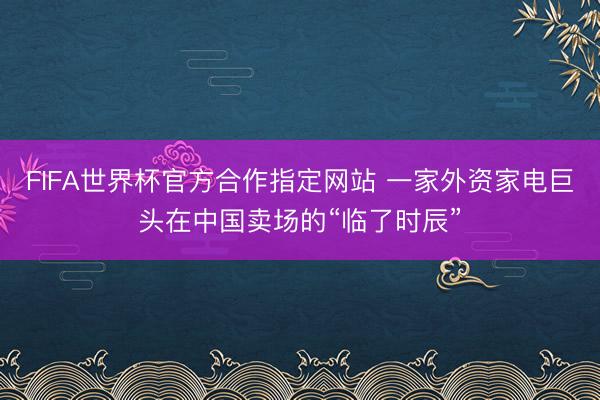 FIFA世界杯官方合作指定网站 一家外资家电巨头在中国卖场的“临了时辰”