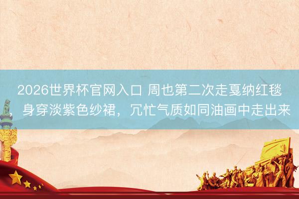2026世界杯官网入口 周也第二次走戛纳红毯，身穿淡紫色纱裙，冗忙气质如同油画中走出来
