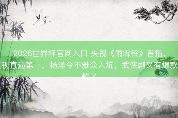 2026世界杯官网入口 央视《雨霖铃》首播，收视直逼第一，杨洋令不雅众入坑，武侠剧又有爆款了