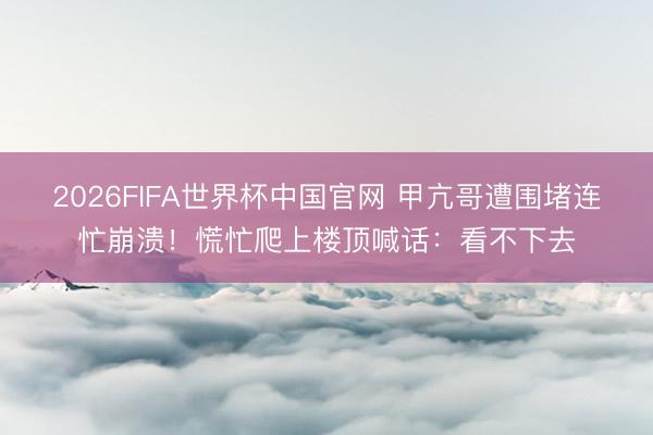 2026FIFA世界杯中国官网 甲亢哥遭围堵连忙崩溃！慌忙爬上楼顶喊话：看不下去