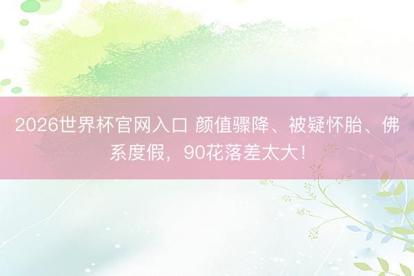 2026世界杯官网入口 颜值骤降、被疑怀胎、佛系度假，90花落差太大！