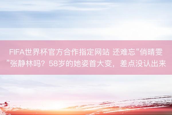 FIFA世界杯官方合作指定网站 还难忘“俏晴雯”张静林吗？58岁的她姿首大变，差点没认出来