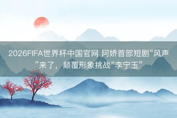 2026FIFA世界杯中国官网 阿娇首部短剧“风声”来了，颠覆形象挑战“李宁玉”