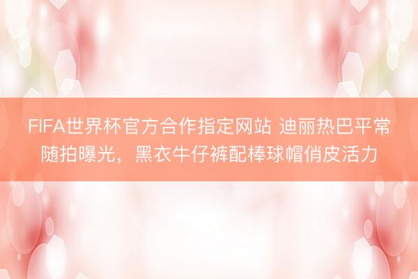 FIFA世界杯官方合作指定网站 迪丽热巴平常随拍曝光，黑衣牛仔裤配棒球帽俏皮活力
