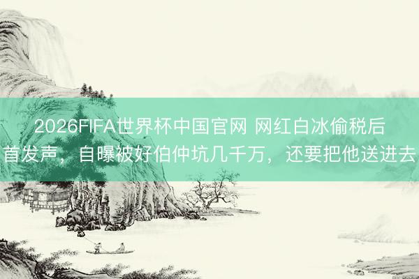 2026FIFA世界杯中国官网 网红白冰偷税后首发声，自曝被好伯仲坑几千万，还要把他送进去