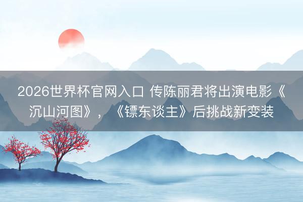 2026世界杯官网入口 传陈丽君将出演电影《沉山河图》，《镖东谈主》后挑战新变装