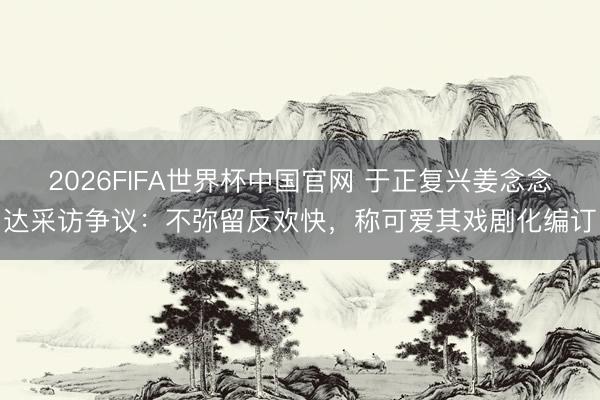 2026FIFA世界杯中国官网 于正复兴姜念念达采访争议:不弥留反欢快,称可爱其戏剧化编订