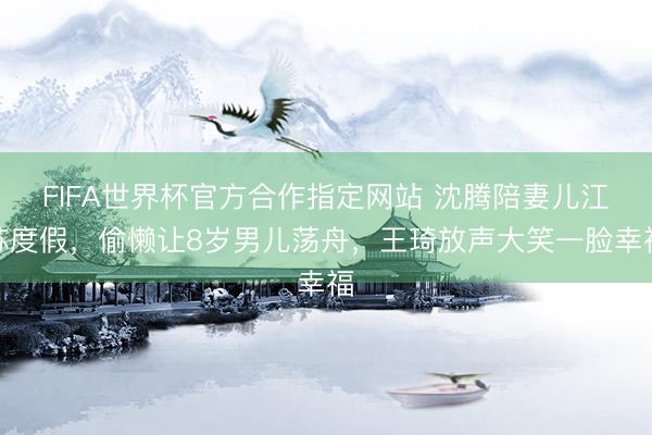 FIFA世界杯官方合作指定网站 沈腾陪妻儿江苏度假，偷懒让8岁男儿荡舟，王琦放声大笑一脸幸福