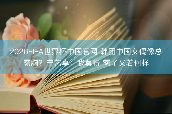 2026FIFA世界杯中国官网 韩团中国女偶像总露胸？宁艺卓：我莫得 露了又若何样