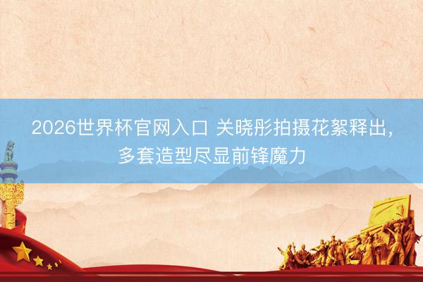 2026世界杯官网入口 关晓彤拍摄花絮释出，多套造型尽显前锋魔力