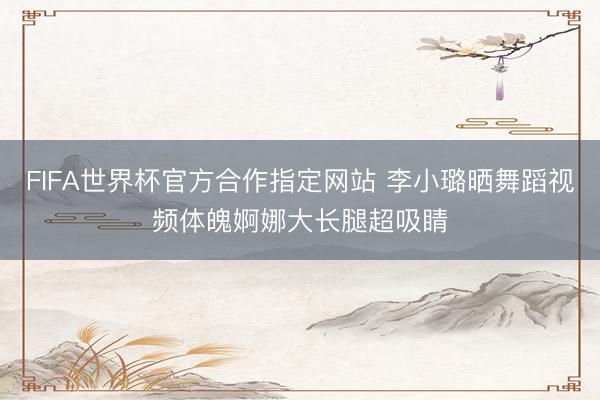FIFA世界杯官方合作指定网站 李小璐晒舞蹈视频体魄婀娜大长腿超吸睛