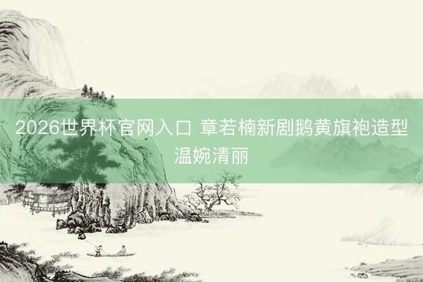 2026世界杯官网入口 章若楠新剧鹅黄旗袍造型温婉清丽