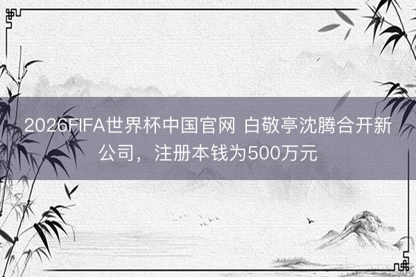 2026FIFA世界杯中国官网 白敬亭沈腾合开新公司，注册本钱为500万元
