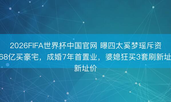2026FIFA世界杯中国官网 曝四太奚梦瑶斥资1.68亿买豪宅,成婚7年首置业,婆媳狂买3套刷新址价