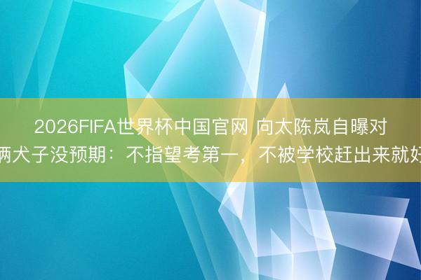 2026FIFA世界杯中国官网 向太陈岚自曝对俩犬子没预期：不指望考第一，不被学校赶出来就好