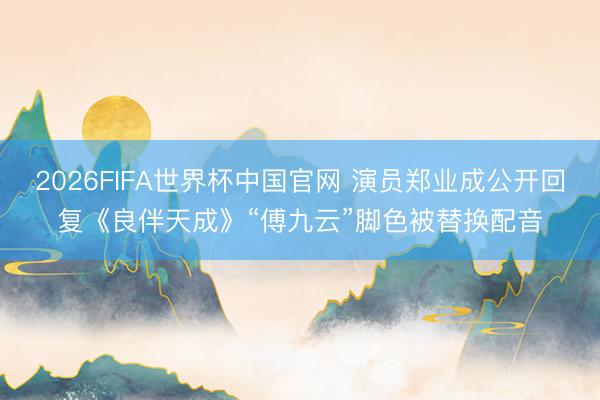 2026FIFA世界杯中国官网 演员郑业成公开回复《良伴天成》“傅九云”脚色被替换配音