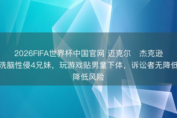 2026FIFA世界杯中国官网 迈克尔・杰克逊被控洗脑性侵4兄妹，玩游戏贴男童下体，诉讼者无降低风险