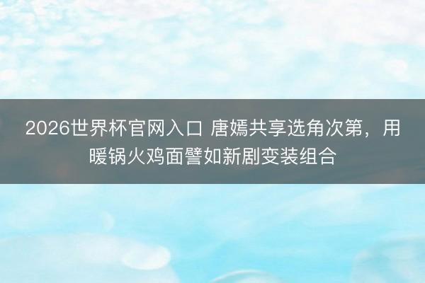 2026世界杯官网入口 唐嫣共享选角次第，用暖锅火鸡面譬如新剧变装组合