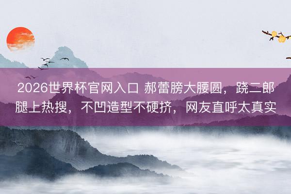 2026世界杯官网入口 郝蕾膀大腰圆，跷二郎腿上热搜，不凹造型不硬挤，网友直呼太真实
