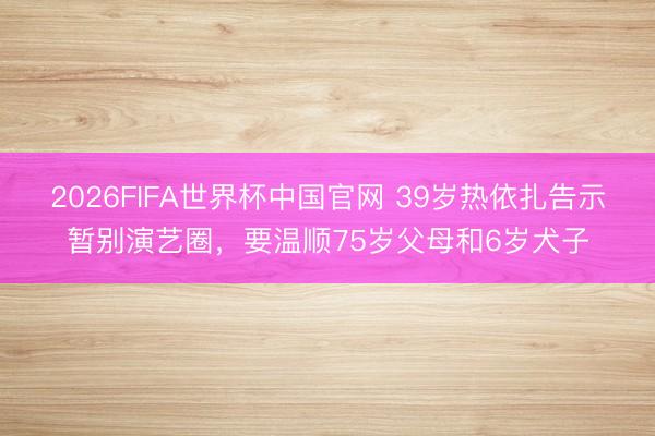 2026FIFA世界杯中国官网 39岁热依扎告示暂别演艺圈,要温顺75岁父母和6岁犬子