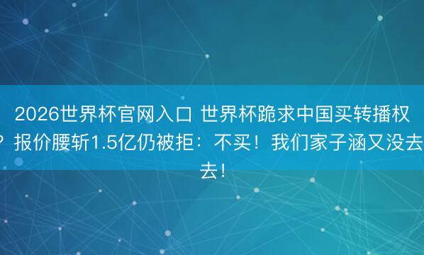 2026世界杯官网入口 世界杯跪求中国买转播权？报价腰斩1.5亿仍被拒：不买！我们家子涵又没去！