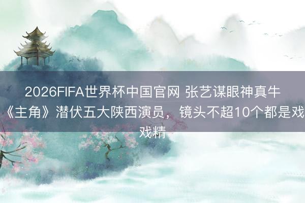 2026FIFA世界杯中国官网 张艺谋眼神真牛!《主角》潜伏五大陕西演员,镜头不超10个都是戏精