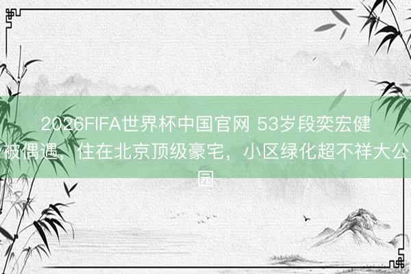 2026FIFA世界杯中国官网 53岁段奕宏健身被偶遇，住在北京顶级豪宅，小区绿化超不祥大公园