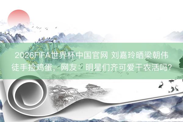 2026FIFA世界杯中国官网 刘嘉玲晒梁朝伟徒手捡鸡蛋，网友：明星们齐可爱干农活吗？