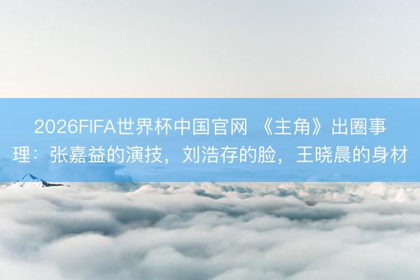 2026FIFA世界杯中国官网 《主角》出圈事理：张嘉益的演技，刘浩存的脸，王晓晨的身材