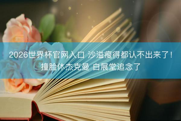 2026世界杯官网入口 沙溢瘦得都认不出来了！撞脸休杰克曼 白展堂追念了