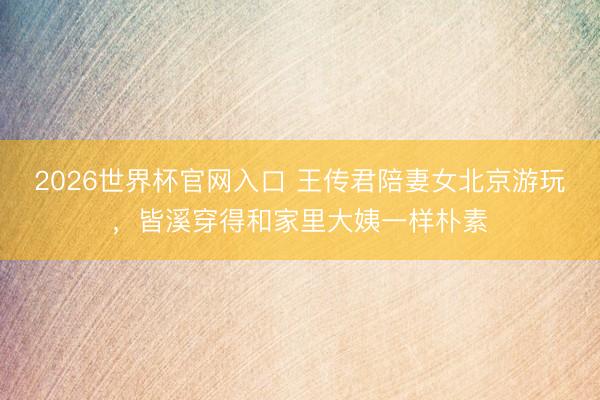 2026世界杯官网入口 王传君陪妻女北京游玩，皆溪穿得和家里大姨一样朴素
