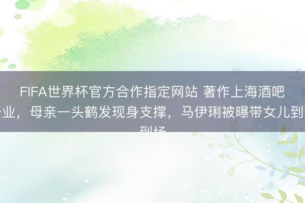 FIFA世界杯官方合作指定网站 著作上海酒吧开业，母亲一头鹤发现身支撑，马伊琍被曝带女儿到场