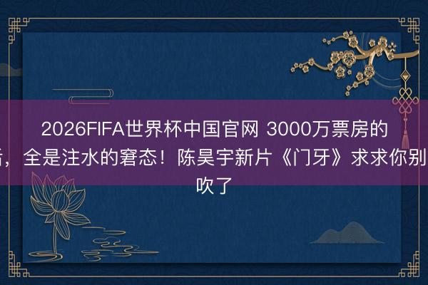 2026FIFA世界杯中国官网 3000万票房的背后，全是注水的窘态！陈昊宇新片《门牙》求求你别吹了