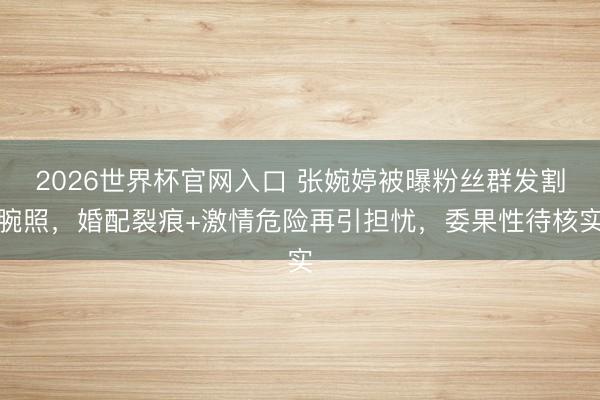 2026世界杯官网入口 张婉婷被曝粉丝群发割腕照，婚配裂痕+激情危险再引担忧，委果性待核实