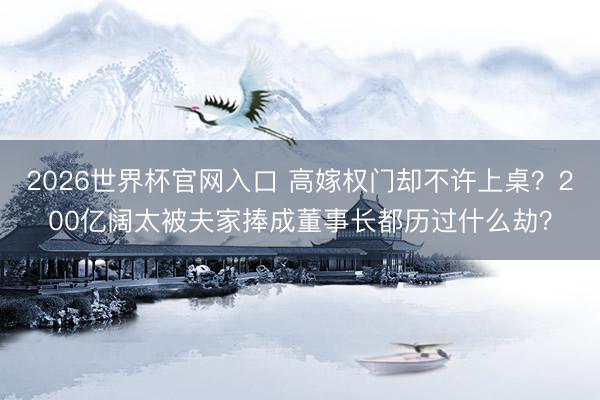 2026世界杯官网入口 高嫁权门却不许上桌？200亿阔太被夫家捧成董事长都历过什么劫？