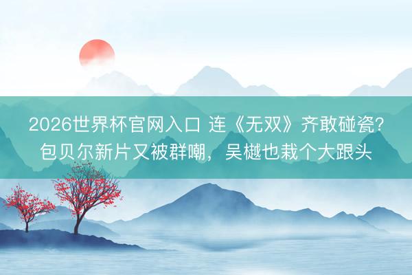 2026世界杯官网入口 连《无双》齐敢碰瓷？包贝尔新片又被群嘲，吴樾也栽个大跟头