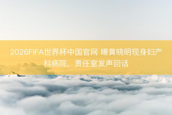 2026FIFA世界杯中国官网 曝黄晓明现身妇产科病院,责任室发声回话